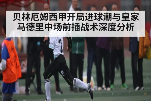 贝林厄姆西甲开局进球潮与皇家马德里中场前插战术深度分析